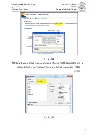 4
‫تقنين‬‫الجغرافية‬ ‫المعلومات‬ ‫نظم‬ ‫برمجيات‬
‫م‬.‫الهسي‬ ‫محمد‬
‫الجيوماتكس‬ ‫هندسة‬ ‫ماجستير‬
‫اإلسالمية‬ ‫الجامعة‬–‫غزة‬
‫اآلداب‬ ‫كلية‬
‫الجغرافيا‬/‫الجغرافية‬ ‫المعلومات‬ ‫نظم‬
‫رقم‬ ‫شكل‬:3
‫األمر‬Field Calculator‫الوصفية‬ ‫البيانات‬ ‫جدول‬ ‫من‬ ‫إليه‬ ‫الوصول‬ ‫يمكن‬ ‫الذي‬(Attribute
Table)،‫الحقول‬ ‫على‬ ‫حسابات‬ ‫لعمل‬‫الحسابات‬ ‫يجري‬ ‫أن‬ ‫للمستخدم‬ ‫خيار‬ ‫يوفر‬‫باستخدام‬
‫البايثون‬.
‫رقم‬ ‫شكل‬:4
 
