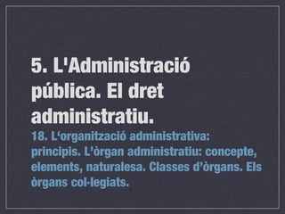 18. L‘organització administrativa:
principis. L’òrgan administratiu: concepte,
elements, naturalesa. Classes d’òrgans. Els
òrgans col·legiats.
5. L'Administració
pública. El dret
administratiu.
 