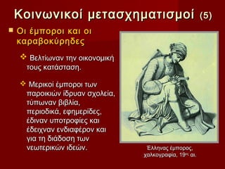 Κοινωνικοί μετασχηματισμοί                           (5)
   Οι έµποροι και οι
    καραβοκύρηδες
     Βελτίωναν την οικονοµική
      τους κατάσταση.

     Μερικοί έµποροι των
     παροικιών ίδρυαν σχολεία,
     τύπωναν βιβλία,
     περιοδικά, εφημερίδες,
     έδιναν υποτροφίες και
     έδειχναν ενδιαφέρον και
     για τη διάδοση των
     νεωτερικών ιδεών.            Έλληνας έμπορος,
                                 χαλκογραφία, 19ος αι.
 