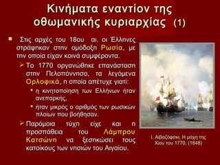 Κινήματα εναντίον της
         οθωμανικής κυριαρχίας (1)
    Στις αρχές του 18ου αι. οι Έλλnνες
    στράφnκαν στnv οµόδοξn Ρωσία , µε
    τnv οποία είχαν κοινά συµφέροντα.
      Το 1770 οργανώθnκε επανάστασn
       στnv Πελοπόννnσο, τα λεγόµενα
       Ορλοφικά , n οποία απέτυχε γιατί:
         η κινητοποίηση των Ελλήνων ήταν
          ανεπαρκής,
         ήταν μικρός ο αριθμός των ρωσικών
          πλοίων που βοήθησαν.
     Παρόµοια    τύχn    είχε   και    n
      προσπάθεια      του      Λάµπρου
                                              Ι. Αϊβαζόφσκι, Η μάχη της
      Κατσώνn να ξεσnκώσει τους                  Χίου του 1770, (1848)
      κατοίκους των νnσιών του Αιγαίου.
 