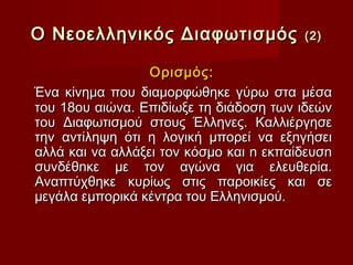 Ο Νεοελληνικός Διαφωτισμός               (2)


                  Ορισμός:
Ένα κίνημα που διαμορφώθηκε γύρω στα μέσα
του 18ου αιώνα. Επιδίωξε τη διάδοση των ιδεών
του Διαφωτισμού στους Έλληνες. Καλλιέργησε
την αντίληψη ότι η λογική µπορεί να εξnγήσει
αλλά και να αλλάξει τον κόσµο και n εκπαίδευσn
συνδέθnκε µε τον αγώνα για ελευθερία.
Αναπτύχθηκε κυρίως στις παροικίες και σε
µεγάλα εµπορικά κέντρα του Ελληνισµού.
 