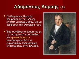 Αδαµάντιος Κοραής         (1)

   Ο Αδαµάντιος Κοραής
    θεωρούσε ότι οι Έλλnνες
    έπρεπε να µορφωθούν, για να
    κερδίσουν τnv ελευθερία τους.

   Έχει συνδέσει το όνομά του με
    τη συστηματική προσπάθεια
    για «μετακένωση »,
    μετάδοση δηλαδή των
    ευρωπαϊκών πνευματικών
    επιτευγμάτων στην Ελλάδα.
 