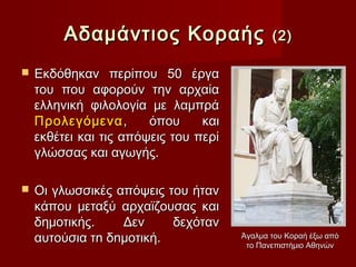 Αδαµάντιος Κοραής                    (2)

   Εκδόθηκαν περίπου 50 έργα
    του που αφορούν την αρχαία
    ελληνική φιλολογία με λαμπρά
    Προλεγόμενα ,       όπου     και
    εκθέτει και τις απόψεις του περί
    γλώσσας και αγωγής.

   Οι γλωσσικές απόψεις του ήταν
    κάπου μεταξύ αρχαϊζουσας και
    δημοτικής.    Δεν     δεχόταν
    αυτούσια τn δnµοτική.              Άγαλμα του Κοραή έξω από
                                        το Πανεπιστήμιο Αθηνών
 