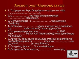 Άσκηση συμπλήρωσης κενών
   1. Το όραμα του Ρήγα διαγράφεται στο έργο του «Νέα
    …....................……………….».
   2. Ο ……………….. του Ρήγα είναι μια φλογερή
    …………………. Προκήρυξη.
   3. Ο Ρήγας υπήρξε ο……………………. της ελληνικής
    ελευθερίας.
   4. Οι Έλληνες……………… λόγιοι, πίστευαν ότι η παράδοση
    της…………… πρέπει να παίζει πρωταρχικό ρόλο.
   5. Η ηρωική σύγκρουση των………………….. το 1803
    στην……………. Με τον Αλή Πασά κατέληξε στην εγκατάλειψη
    της περιοχής.
   6. Αρχές του 18ου αιώνα οι Έλληνες ελπίζουν σε βοήθεια για
    απελευθέρωση από τη ………….. που ήταν ………………. και
    είχε κοινά……………. με τους Έλληνες.
   7. Οι αγρότες ήταν το…..% του πληθυσμού.
   8. Οι προεστοί διοικούσαν τις ………………κοινότητες.
 