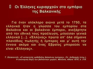      Οι Έλληνες κυριαρχούν στο εμπόριο
                  της Βαλκανικής


     Για έναν ολόκληρο αιώνα μετά το 1750, τα
 ελληνικά ήταν η γλώσσα του εμπορίου στα
 Βαλκάνια και οι βαλκάνιοι έμποροι, ανεξάρτητα
 από την εθνική τους προέλευση, μιλούσαν γενικά
 ελληνικά [...]. «Έλληνας» πρώτα απ’ όλα σήμαινε
 πλανόδιος πωλητής ή έμπορος και μ’ αυτή την
 έννοια ακόμα και ένας Εβραίος μπορούσε να
 είναι «Έλληνας».

T . Stoianovich , «Ο κατακτητής ορθόδοξος βαλκάνιος έμπορος», Σπ. Ασδραχάς (επιμ.),
             Η οικονομική δομή των βαλκανικών χωρών, Μέλισσα, Αθήνα 1979, σ. 318.
 