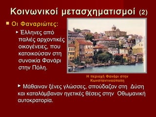 Κοινωνικοί μετασχηματισμοί                         (2)
   Οι Φαναριώτες:
     ▶ Έλληνες από
      παλιές αρχοντικές
      οικογένειες, που
      κατοικούσαν στη
      συνοικία Φανάρι
      στην Πόλη.
                               Η περιοχή Φανάρι στην
                                 Κωνσταντινούπολη
     ▶ Μάθαιναν ξένες γλώσσες, σπούδαζαν στη Δύση
      και καταλάµβαναν ηγετικές θέσεις στην Οθωµανική
      αυτοκρατορία.
 