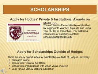 SCHOLARSHIPS
Apply for Hodges’ Private & Institutional Awards on
MyHUgo
Apply for Scholarships Outside of Hodges
There are many opportunities for scholarships outside of Hodges University.
 Research online
 Check with Financial Aid Office
 Check with organizations with which you’re involved
 Look for our Money Matters publication
You can access the scholarship application
by logging into your MyHUgo site and using
your HU log in credentials. For additional
information or questions contact:
scholarships@hodges.edu
 