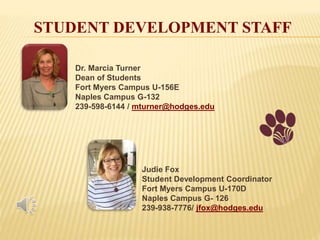 STUDENT DEVELOPMENT STAFF
Dr. Marcia Turner
Dean of Students
Fort Myers Campus U-156E
Naples Campus G-132
239-598-6144 / mturner@hodges.edu
Judie Fox
Student Development Coordinator
Fort Myers Campus U-170D
Naples Campus G- 126
239-938-7776/ jfox@hodges.edu
 