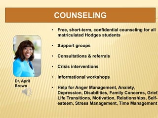 COUNSELING
Dr. April
Brown
• Free, short-term, confidential counseling for all
matriculated Hodges students
• Support groups
• Consultations & referrals
• Crisis interventions
• Informational workshops
• Help for Anger Management, Anxiety,
Depression, Disabilities, Family Concerns, Grief,
Life Transitions, Motivation, Relationships, Self-
esteem, Stress Management, Time Management
 