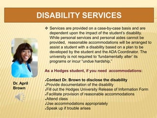 DISABILITY SERVICES
Dr. April
Brown
 Services are provided on a case-by-case basis and are
dependent upon the impact of the student’s disability.
While personal services and personal aides cannot be
provided, reasonable accommodations will be arranged to
assist a student with a disability based on a plan to be
developed by the student and the ADA Coordinator. The
university is not required to ‘fundamentally alter’ its
programs or incur “undue hardship.”
As a Hodges student, if you need accommodations:
Contact Dr. Brown to disclose the disability
Provide documentation of the disability
Fill out the Hodges University Release of Information Form
Facilitate provision of reasonable accommodations
Attend class
Use accommodations appropriately
Speak up if trouble arises
 