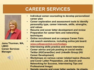CAREER SERVICES
Jama Thurman, MA,
LMHC
Career Services
Manager
• Individual career counseling to develop personalized
career plan
• Career exploration and assessment tools to identify
personality type, career interests, skills, strengths,
and values
• Resume and cover letter development and review
• Preparation for career fairs and networking
techniques
• Online recruitment and on campus Career Fairs
• Job search assistance, including online job board:
www.collegecentral.com/hodges
• Interviewing skills practice and mock interviews
• Career advice and job posting on social media:
Twitter (HUCareerDev) and LinkedIn Group (HU
Career Development)
• Workshops on various career related topics (Resume
and Cover Letter Preparation, Job Search and
Networking for Success, Interviewing Tips and
Professional Image)
• Sample resume and cover letter packets, tip sheets,
 
