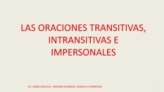 LAS ORACIONES TRANSITIVAS,
INTRANSITIVAS E
IMPERSONALES
LIC. JORGE CASTILLO - NOVENO DE BÁSICA- LENGUA Y LITERATURA 1
 