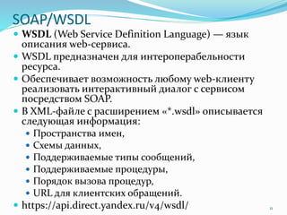 SOAP/WSDL
 WSDL (Web Service Definition Language) — язык
описания web-сервиса.
 WSDL предназначен для интероперабельности
ресурса.
 Обеспечивает возможность любому web-клиенту
реализовать интерактивный диалог с сервисом
посредством SOAP.
 В XML-файле с расширением «*.wsdl» описывается
следующая информация:
 Пространства имен,
 Схемы данных,
 Поддерживаемые типы сообщений,
 Поддерживаемые процедуры,
 Порядок вызова процедур,
 URL для клиентских обращений.
 https://api.direct.yandex.ru/v4/wsdl/ 11
 