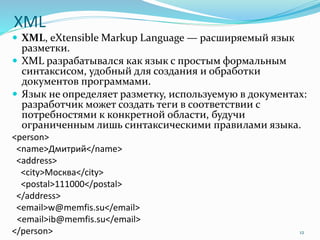 XML
 XML, eXtensible Markup Language — расширяемый язык
разметки.
 XML разрабатывался как язык с простым формальным
синтаксисом, удобный для создания и обработки
документов программами.
 Язык не определяет разметку, используемую в документах:
разработчик может создать теги в соответствии с
потребностями к конкретной области, будучи
ограниченным лишь синтаксическими правилами языка.
<person>
<name>Дмитрий</name>
<address>
<city>Москва</city>
<postal>111000</postal>
</address>
<email>w@memfis.su</email>
<email>ib@memfis.su</email>
</person> 12
 