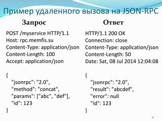 Пример удаленного вызова на JSON-RPC
POST /myservice HTTP/1.1
Host: rpc.memfis.su
Content-Type: application/json
Content-Length: 100
Accept: application/json
{
"jsonrpc": "2.0",
"method": "concat",
"params": ["abc", "def"],
"id": 123
}
15
HTTP/1.1 200 OK
Connection: close
Content-Type: application/json
Content-Length: 50
Date: Sat, 08 Jul 2014 12:04:08
{
"jsonrpc": "2.0",
"result": "abcdef",
"error": null
"id": 123
}
Запрос Ответ
 