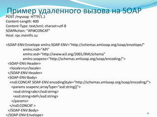 Пример удаленного вызова на SOAP
POST /mysoap HTTP/1.1
Content-Length: 400
Content-Type: text/xml; charset=utf-8
SOAPAction: "API#CONCAT"
Host: rpc.memfis.su
<SOAP-ENV:Envelope xmlns:SOAP-ENV="http://schemas.xmlsoap.org/soap/envelope/"
xmlns:ns0="API"
xmlns:xsd="http://www.w3.org/2001/XMLSchema"
xmlns:soapenc="http://schemas.xmlsoap.org/soap/encoding/">
<SOAP-ENV:Header>
<locale>ru</locale>
</SOAP-ENV:Header>
<SOAP-ENV:Body>
<ns0:CONCAT SOAP-ENV:encodingStyle="http://schemas.xmlsoap.org/soap/encoding/">
<params soapenc:arrayType="xsd:string[]">
<xsd:string>abc</xsd:string>
<xsd:string>def</xsd:string>
</params>
</ns0:CONCAT >
</SOAP-ENV:Body>
</SOAP-ENV:Envelope>
16
 