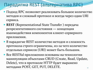 Парадигма REST (альтернатива RPC)
 Подход RPC позволяет реализовать большое количество
методов и сложный протокол и всегда через один URI
сервиса.
 REST (Representational State Transfer ) передача
репрезентативного состояния — концепция
взаимодействия компонентов клиент-серверного
приложения.
 В парадигме REST количество методов и сложность
протокола строго ограничены, из-за чего количество
отдельных сервисов (URI) может быть большим.
 Все RESTful приложения основаны на технологии
манипуляции объектами CRUD (Create, Read, Update,
Delete), что в протоколе HTTP будет выражено
методами POST, GET, PUT, DELETE. 17
 