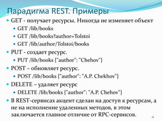 Парадигма REST. Примеры
 GET - получает ресурсы. Никогда не изменяет объект
 GET /lib/books
 GET /lib/books?author=Tolstoi
 GET /lib/author/Tolstoi/books
 PUT - создает ресурс.
 PUT /lib/books {"author": "Chehov"}
 POST – обновляет ресурс.
 POST /lib/books {"author": "A.P. Chekhov"}
 DELETE – удаляет ресурс
 DELETE /lib/books {"author": "A.P. Chehov"}
 В REST-сервисах акцент сделан на доступ к ресурсам, а
не на исполнение удаленных методов, в этом
заключается главное отличие от RPC-сервисов. 18
 