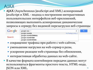 AJAX
 AJAX (Asynchronous JavaScript and XML) асинхронный
JavaScript и XML - подход к построению интерактивных
пользовательских интерфейсов веб-приложений,
позволяющих выполнять асинхронные динамические
запросы к серверу без видимой перезагрузки веб-страницы
 сокращение трафика при работе с web-сайтом,
 уменьшение нагрузки на web-сервер в разы,
 ускорение реакции web-страницы без обновления,
 интерактивная обработка данных на web-сайте.
 В качестве формата контейнеров передачи данных могут
использоваться фрагменты простого текста, HTML-кода,
JSON или XML. 19
 