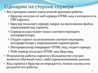 Сценарии на стороне сервера
 Все сценарии имеют идентичный принцип работы:
 Браузер получил от веб сервера HTML-код в котором есть
URI скрипта.
 Браузер посылает серверу запрос на выполнение файла,
содержащий код скрипта.
 Сервер осуществляет поиск соответствующего
интерпретатора.
 Отдает скрипт на исполнение соответствующему
интерпретатору с переданными параметрами.
 Интерпретатор генерирует HTML-код, отдает серверу.
 Web-сервер посылает HTML-код браузеру.
 Результатом работы скрипта в большинстве случаев
является обычный текст либо сериализованные данные.
 Код скрипта в браузер не передается, только ссылка или
результат его работы.
22
 