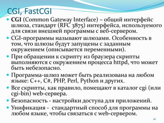 CGI, FastCGI
 CGI (Common Gateway Interface) – общий интерфейс
шлюза, стандарт (RFC 3875) интерфейса, используемого
для связи внешней программы с веб-сервером.
 CGI-программы называют шлюзами. Особенность в
том, что шлюзы будут запущены с заданным
окружением (описывается переменными).
 При обращении к скрипту из браузера скрипты
выполняются с окружением процесса httpd, что может
быть небезопасно.
 Программа-шлюз может быть реализована на любом
языке: C++, C#, PHP, Perl, Python и других.
 Все скрипты, как правило, помещают в каталог cgi (или
cgi-bin) web-сервера.
 Безопасность - настройки доступа для приложений.
 Унификация - стандартный способ для программы на
любом языке, чтобы связаться с web-сервером.
26
 