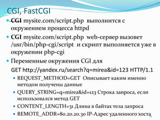 CGI, FastCGI
 CGI mysite.com/script.php выполнится с
окружением процесса httpd
 CGI mysite.com/script.php web-сервер вызовет
/usr/bin/php-cgi/script и скрипт выполняется уже в
окружении php-cgi
 Переменные окружения CGI для
GET http://yandex.ru/search?q=mirea&id=123 HTTP/1.1
 REQUEST_METHOD=GET Описывает каким именно
методом получены данные
 QUERY_STRING=q=mirea&id=123 Строка запроса, если
использовался метод GET
 CONTENT_LENGTH=31 Длина в байтах тела запроса
 REMOTE_ADDR=80.20.20.30 IP-Адрес удаленного хоста27
 