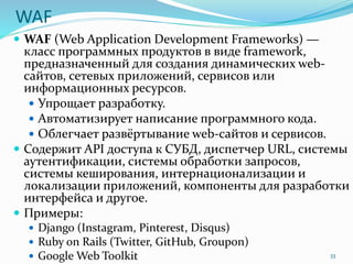 WAF
 WAF (Web Application Development Frameworks) —
класс программных продуктов в виде framework,
предназначенный для создания динамических web-
сайтов, сетевых приложений, сервисов или
информационных ресурсов.
 Упрощает разработку.
 Автоматизирует написание программного кода.
 Облегчает развёртывание web-сайтов и сервисов.
 Содержит API доступа к СУБД, диспетчер URL, системы
аутентификации, системы обработки запросов,
системы кеширования, интернационализации и
локализации приложений, компоненты для разработки
интерфейса и другое.
 Примеры:
 Django (Instagram, Pinterest, Disqus)
 Ruby on Rails (Twitter, GitHub, Groupon)
 Google Web Toolkit 33
 
