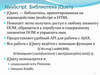 JavaScript. Библиотека jQuery
 jQuery — библиотека, ориентированная на
взаимодействие JavaScript и HTML
 Помогает легко получать доступ к любому элементу
DOM, обращаться к атрибутам и содержимому
элементов DOM и управлять ими.
 Предоставляет удобный API для работы с AJAX.
 Вся работа с jQuery ведётся с помощью функции $
$('div.msg').width(300);
$('blockquote').each(function() { alert(jQuery(this).text()) });
 jQuery используется в:
 социальной сети Pinterest,
 Amazon Kindle.
5
 