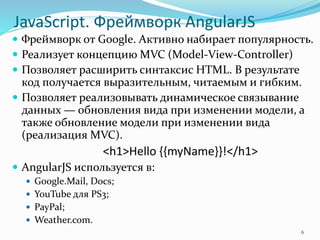 JavaScript. Фреймворк AngularJS
 Фреймворк от Google. Активно набирает популярность.
 Реализует концепцию MVC (Model-View-Controller)
 Позволяет расширить синтаксис HTML. В результате
код получается выразительным, читаемым и гибким.
 Позволяет реализовывать динамическое связывание
данных — обновления вида при изменении модели, а
также обновление модели при изменении вида
(реализация MVC).
<h1>Hello {{myName}}!</h1>
 AngularJS используется в:
 Google.Mail, Docs;
 YouTube для PS3;
 PayPal;
 Weather.com.
6
 