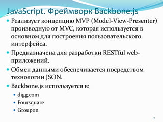 JavaScript. Фреймворк Backbone.js
 Реализует концепцию MVP (Model-View-Presenter)
производную от MVC, которая используется в
основном для построения пользовательского
интерфейса.
 Предназначена для разработки RESTful web-
приложений.
 Обмен данными обеспечивается посредством
технологии JSON.
 Backbone.js используется в:
 digg.com
 Foursquare
 Groupon
7
 