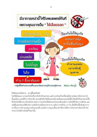 4
ไข้เลือดออกไม่ถึงตาย ...หากรู้ตั้งแต่เริ่มต้น
โรคไข้เลือดออก อาจจะเป็นโรคที่น่ากลัวสาหรับหลายคน แต่ความจริงแล้วโรคนี้จะไม่มีความอันตรายถึงตายหากรู้
ตั้งแต่เนิ่นๆ และได้รับการรักษาทัน ทุกคนรู้กันดีว่าไข้เลือดออกมีพาหะคือยุงลายและมีเชื้อไวรัสเด็งกี่เป็นพาหะนาเชื้อ
ซึ่งเป็นโรคที่มักระบาดในหน้าฝน โดยอาการของโรคไข้เลือดออกในระยะต้นจะมีอาการเป็นไข้ตัวร้อน ปวดศีรษะ และ
จะมีผื่นแดงบริเวณใต้ผิวหนัง รวมถึงมักปวดเมื่อยตามร่างกาย จะมีอาการหนักใน 3-5 วัน เมื่อได้รับเชื้อเข้าสู่ร่างกาย
จากนั้นอาการก็อาจจะทุเลาลงไประยะหนึ่ง และมีอาการรุนแรงขึ้นมาอีก ซึ่งหากได้รับการรักษาอย่างทันท่วงที ก็จะ
หายจากโรคได้ภายในไม่กี่วันเท่านั้น
 