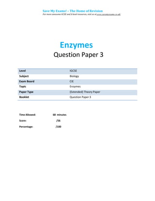 Save My Exams! – The Home of Revision
For more awesome GCSE and A level resources, visit us at www.savemyexams.co.uk/
Enzymes
Question Paper 3
Subject Biology
Topic Enzymes
Booklet Question Paper 3
Time Allowed: 68 minutes
Score: /56
Percentage: /100
Exam Board CIE
Level IGCSE
Paper Type (Extended) Theory Paper
 