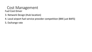 Cost Management
Fuel Cost Driver
3. Network Design (Hub location)
4. Local airport fuel service provider competition (BKK just BAFS)
5. Exchange rate
 