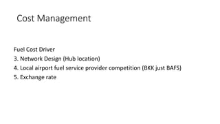 Cost Management
Fuel Cost Driver
3. Network Design (Hub location)
4. Local airport fuel service provider competition (BKK just BAFS)
5. Exchange rate
 