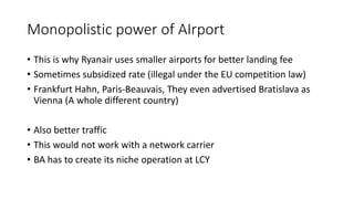 Monopolistic power of AIrport
• This is why Ryanair uses smaller airports for better landing fee
• Sometimes subsidized rate (illegal under the EU competition law)
• Frankfurt Hahn, Paris-Beauvais, They even advertised Bratislava as
Vienna (A whole different country)
• Also better traffic
• This would not work with a network carrier
• BA has to create its niche operation at LCY
 