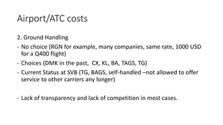 Airport/ATC costs
2. Ground Handling
- No choice (RGN for example, many companies, same rate, 1000 USD
for a Q400 flight)
- Choices (DMK in the past, CX, KL, BA, TAGS, TG)
- Current Status at SVB (TG, BAGS, self-handled –not allowed to offer
service to other carriers any longer)
- Lack of transparency and lack of competition in most cases.
 