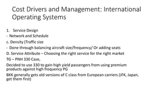Cost Drivers and Management: International
Operating Systems
1. Service Design
- Network and Schedule
c. Density (Traffic size
- Done through balancing aircraft size/frequency/ Or adding seats
D. Service Attribute – Choosing the right service for the right market
TG – PNH 330 Case,
Decided to use 330 to gain high yield passengers from using premium
products against high frequency PG
BKK generally gets old versions of C class from European carriers (JFK, Japan,
get them first)
 