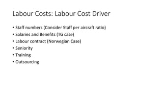 Labour Costs: Labour Cost Driver
• Staff numbers (Consider Staff per aircraft ratio)
• Salaries and Benefits (TG case)
• Labour contract (Norwegian Case)
• Seniority
• Training
• Outsourcing
 