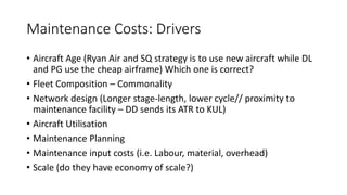 Maintenance Costs: Drivers
• Aircraft Age (Ryan Air and SQ strategy is to use new aircraft while DL
and PG use the cheap airframe) Which one is correct?
• Fleet Composition – Commonality
• Network design (Longer stage-length, lower cycle// proximity to
maintenance facility – DD sends its ATR to KUL)
• Aircraft Utilisation
• Maintenance Planning
• Maintenance input costs (i.e. Labour, material, overhead)
• Scale (do they have economy of scale?)
 