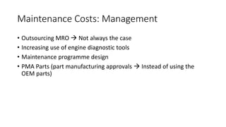Maintenance Costs: Management
• Outsourcing MRO  Not always the case
• Increasing use of engine diagnostic tools
• Maintenance programme design
• PMA Parts (part manufacturing approvals  Instead of using the
OEM parts)
 