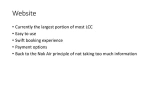 Website
• Currently the largest portion of most LCC
• Easy to use
• Swift booking experience
• Payment options
• Back to the Nok Air principle of not taking too much information
 