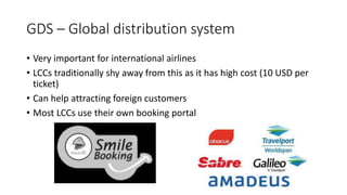 GDS – Global distribution system
• Very important for international airlines
• LCCs traditionally shy away from this as it has high cost (10 USD per
ticket)
• Can help attracting foreign customers
• Most LCCs use their own booking portal
 