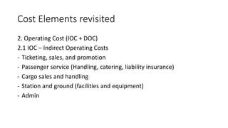 Cost Elements revisited
2. Operating Cost (IOC + DOC)
2.1 IOC – Indirect Operating Costs
- Ticketing, sales, and promotion
- Passenger service (Handling, catering, liability insurance)
- Cargo sales and handling
- Station and ground (facilities and equipment)
- Admin
 