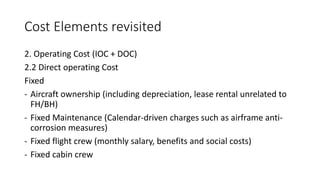Cost Elements revisited
2. Operating Cost (IOC + DOC)
2.2 Direct operating Cost
Fixed
- Aircraft ownership (including depreciation, lease rental unrelated to
FH/BH)
- Fixed Maintenance (Calendar-driven charges such as airframe anti-
corrosion measures)
- Fixed flight crew (monthly salary, benefits and social costs)
- Fixed cabin crew
 