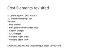 Cost Elements revisited
2. Operating Cost (IOC + DOC)
2.2 Direct operating Cost
Variable
- Fuel and oil
- FH/Cycle driven maintenance
- Airport charges
- ATC charges
- Variable Flight crew
- Variable cabin crew
EACH AIRLINE HAS ITS OWN UNIQUE COST STRUCTURE
 