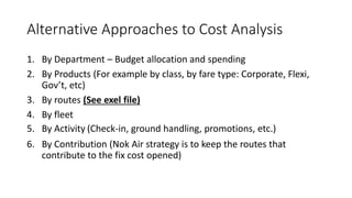 Alternative Approaches to Cost Analysis
1. By Department – Budget allocation and spending
2. By Products (For example by class, by fare type: Corporate, Flexi,
Gov’t, etc)
3. By routes (See exel file)
4. By fleet
5. By Activity (Check-in, ground handling, promotions, etc.)
6. By Contribution (Nok Air strategy is to keep the routes that
contribute to the fix cost opened)
 