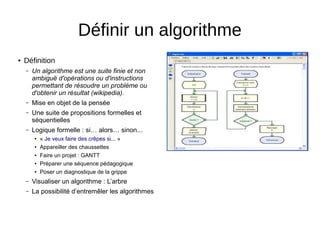 ● Définition
– Un algorithme est une suite finie et non
ambiguë d'opérations ou d'instructions
permettant de résoudre un problème ou
d'obtenir un résultat (wikipedia).
– Mise en objet de la pensée
– Une suite de propositions formelles et
séquentielles
– Logique formelle : si… alors… sinon...
● « Je veux faire des crêpes si... »
● Appareiller des chaussettes
● Faire un projet : GANTT
● Préparer une séquence pédagogique
● Poser un diagnostique de la grippe
– Visualiser un algorithme : L’arbre
– La possibilité d’entremêler les algorithmes
Définir un algorithme
 
