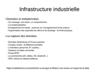 ● Données et métadonnées
– Un message, une action, un comportement…
– La contextualisation
– Enregistrement et traces : exercice sur l’enregistrement et les acteurs
– Augmentation des capacités de calcul et de stockage : la limite physique
● La capture des données
– Données déclaratives et Privacy paradox
– Couteau suisse : le téléphone portable
– L’ordinateur personnel, IP, cookies...
– Capteurs et objets connectés
– Puces RFID
– La connectivité (wifi, câbles, 4G, bluetooth...)
– GPS, drônes et vidéosurveillance
Infrastructure industrielle
https://usbeketrica.com/article/on-a-essaye-d-effacer-nos-traces-a-l-expo-terra-data
 