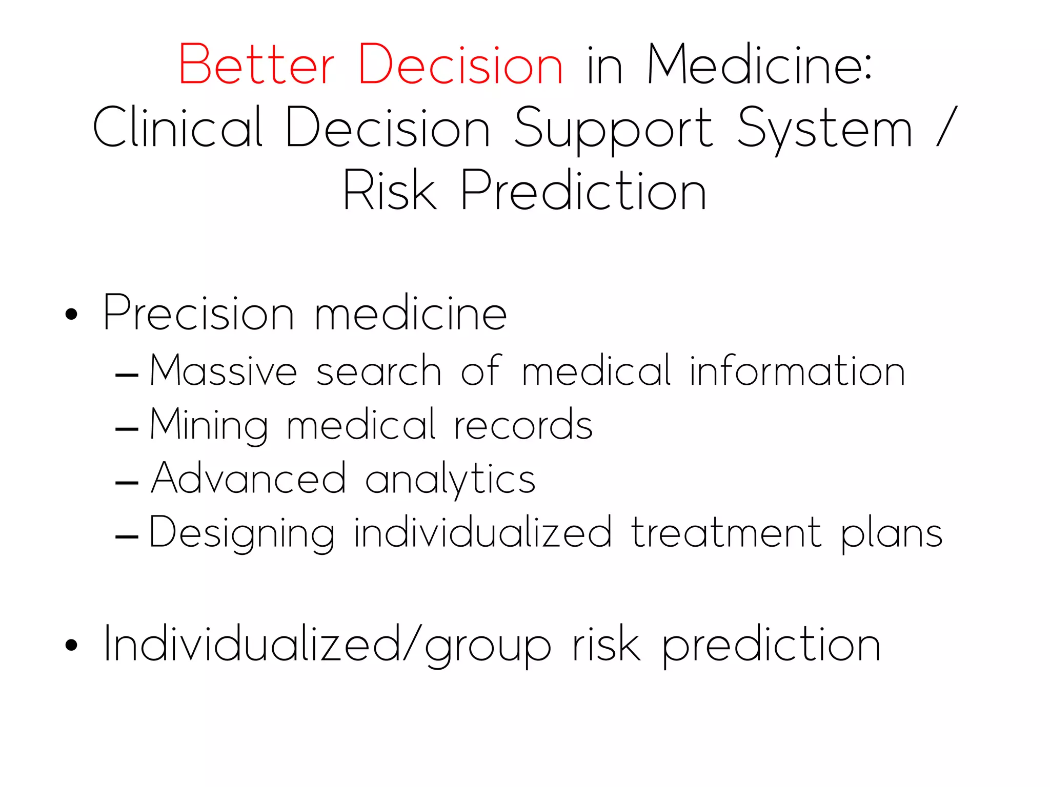 Better Decision in Medicine:
Clinical Decision Support System /
Risk Prediction
• Precision medicine
– Massive search of medical information
– Mining medical records
– Advanced analytics
– Designing individualized treatment plans
• Individualized/group risk prediction
 