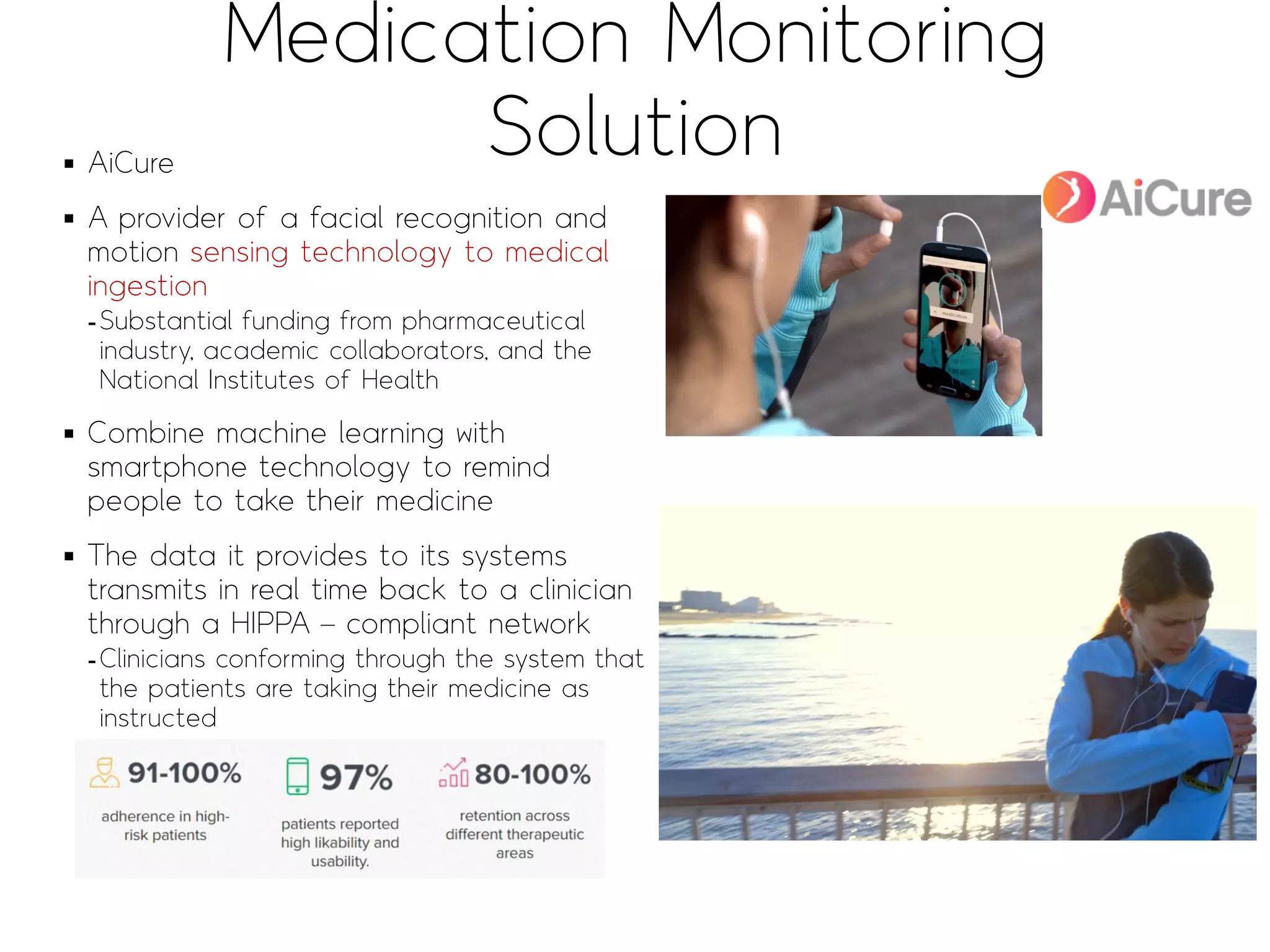 Medication Monitoring
Solution▪ AiCure
▪ A provider of a facial recognition and
motion sensing technology to medical
ingestion
-Substantial funding from pharmaceutical
industry, academic collaborators, and the
National Institutes of Health
▪ Combine machine learning with
smartphone technology to remind
people to take their medicine
▪ The data it provides to its systems
transmits in real time back to a clinician
through a HIPPA – compliant network
-Clinicians conforming through the system that
the patients are taking their medicine as
instructed
Sends the patient
a reminder, and
then requests that
they use the
camera built into
their phone to
video themselves
taking the
medicine
Visually confirms that
the person in the video
is the patient, and then
to identify the pill in
the mouth of the
patient to prove that
they have taken their
medicine
1) Since 2009, New York-based, $12M Funding
 
